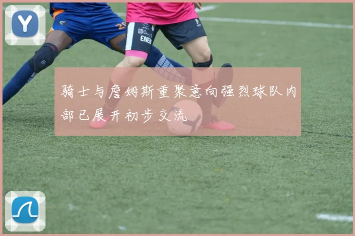 骑士与詹姆斯重聚意向强烈球队内部已展开初步交流