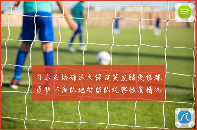 日本足协确认久保建英左膝受伤球员暂不离队继续留队观察恢复情况