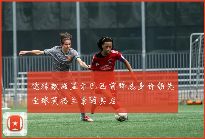 德转数据显示巴西前锋总身价领先全球英格兰紧随其后