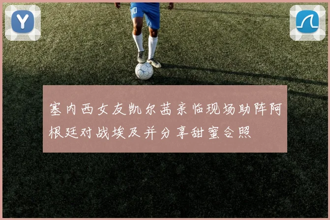 塞内西女友凯尔茜亲临现场助阵阿根廷对战埃及并分享甜蜜合照
