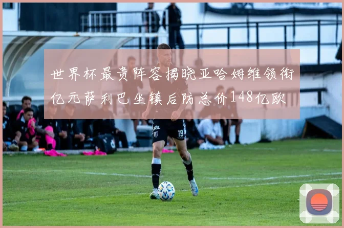 世界杯最贵阵容揭晓亚哈姆维领衔亿元萨利巴坐镇后防总价148亿欧