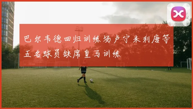 巴尔韦德回归训练场卢宁米利唐等五名球员缺席皇马训练