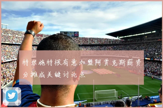 特尔施特根有意加盟阿贾克斯薪资分摊成关键讨论点