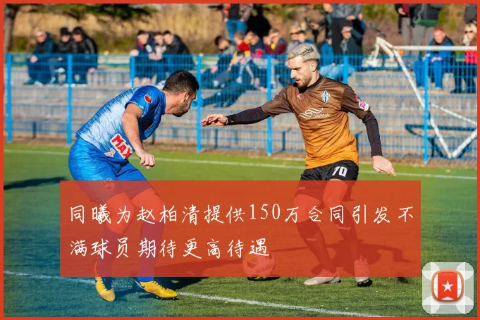 同曦为赵柏清提供150万合同引发不满球员期待更高待遇