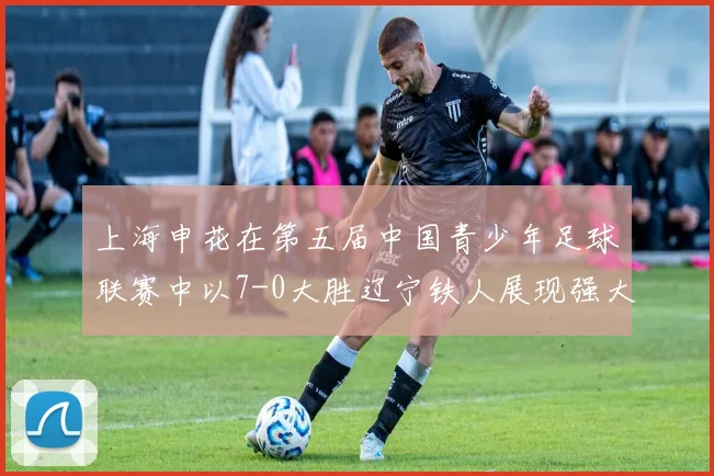 上海申花在第五届中国青少年足球联赛中以7-0大胜辽宁铁人展现强大实力