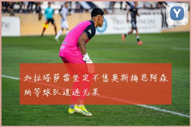 加拉塔萨雷坚定不售奥斯梅恩阿森纳等球队追逐无果