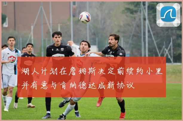 湖人计划在詹姆斯决定前续约小里并有意与肯纳德达成新协议