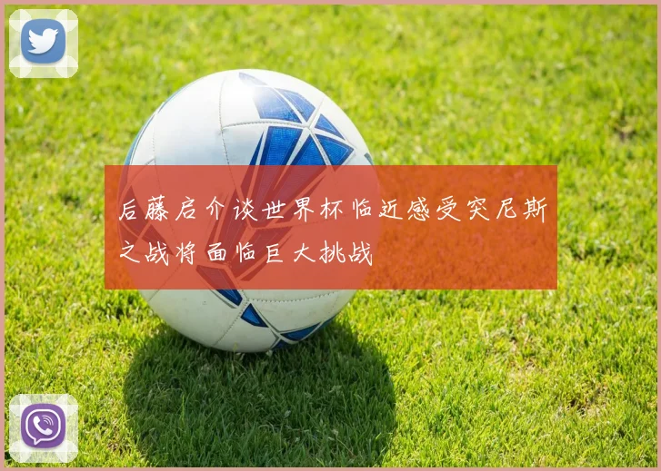 后藤启介谈世界杯临近感受突尼斯之战将面临巨大挑战