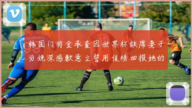 韩国门将金承奎因世界杯缺席妻子分娩深感歉意立誓用佳绩回报她的支持与爱