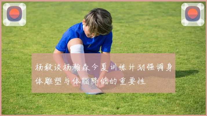 杨毅谈杨瀚森今夏训练计划强调身体雕塑与体脂降低的重要性