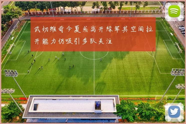武切维奇今夏或离开绿军其空间拉开能力仍吸引多队关注