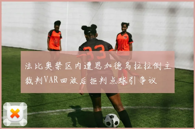 法比奥禁区内遭恩加德乌拉拉倒主裁判VAR回放后拒判点球引争议