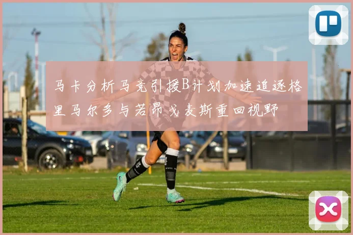 马卡分析马竞引援B计划加速追逐格里马尔多与若昂戈麦斯重回视野