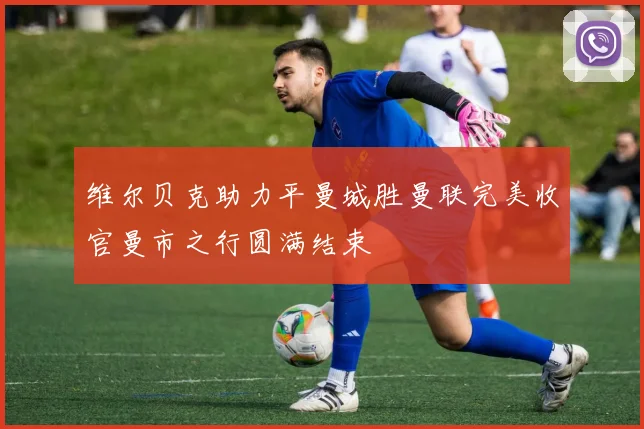 维尔贝克助力平曼城胜曼联完美收官曼市之行圆满结束
