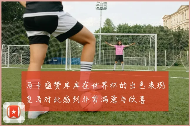 马卡盛赞库库在世界杯的出色表现皇马对此感到非常满意与欣喜