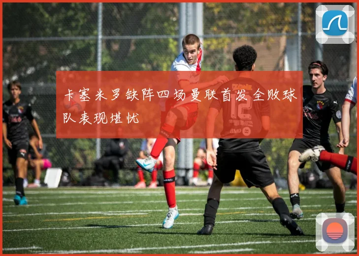 卡塞米罗缺阵四场曼联首发全败球队表现堪忧