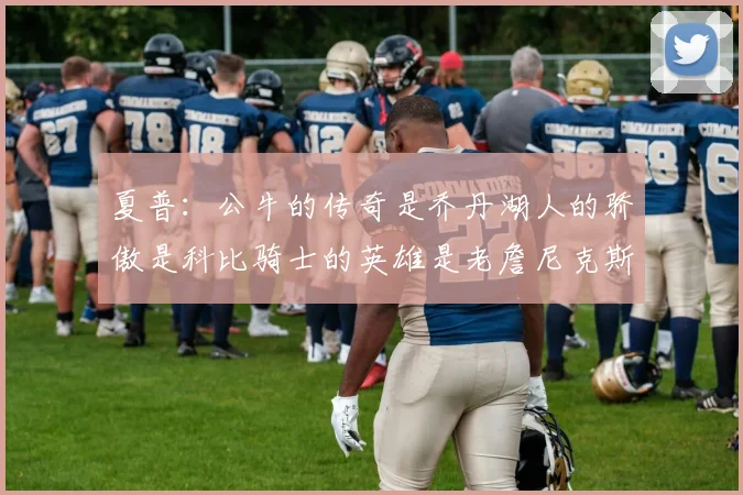 夏普：公牛的传奇是乔丹湖人的骄傲是科比骑士的英雄是老詹尼克斯的希望是布伦森