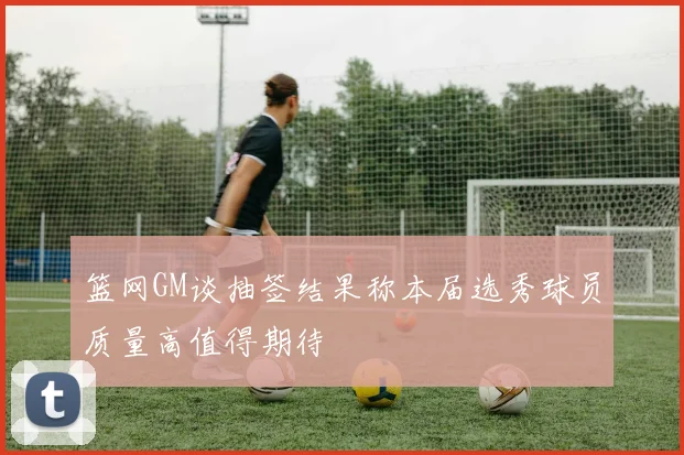 篮网GM谈抽签结果称本届选秀球员质量高值得期待