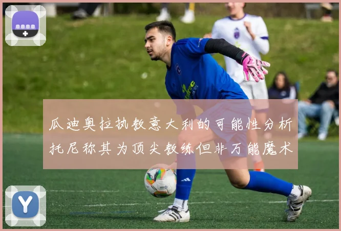 瓜迪奥拉执教意大利的可能性分析托尼称其为顶尖教练但非万能魔术师