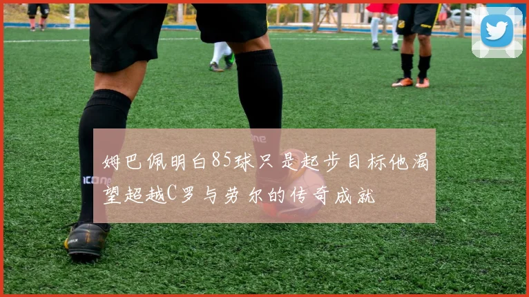 姆巴佩明白85球只是起步目标他渴望超越C罗与劳尔的传奇成就