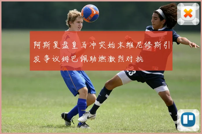 阿斯复盘皇马冲突始末维尼修斯引发争议姆巴佩助燃激烈对抗